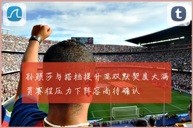 孙颖莎与搭档提升混双默契度大满贯赛程压力下阵容尚待确认