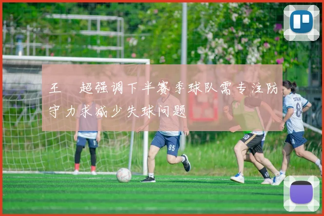 王燊超强调下半赛季球队需专注防守力求减少失球问题