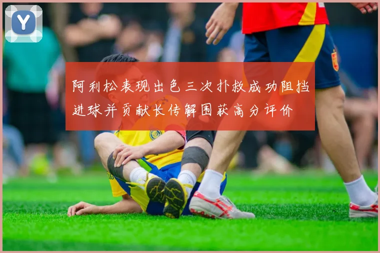 阿利松表现出色三次扑救成功阻挡进球并贡献长传解围获高分评价