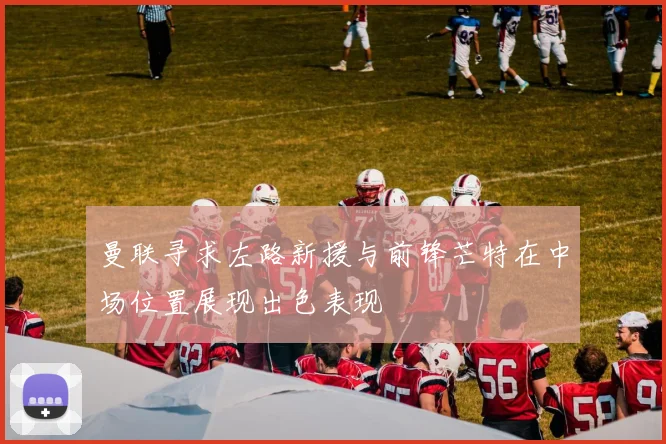 曼联寻求左路新援与前锋芒特在中场位置展现出色表现